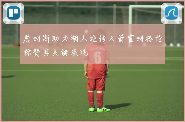 詹姆斯助力湖人逆转火箭霍姆格伦称赞其关键表现