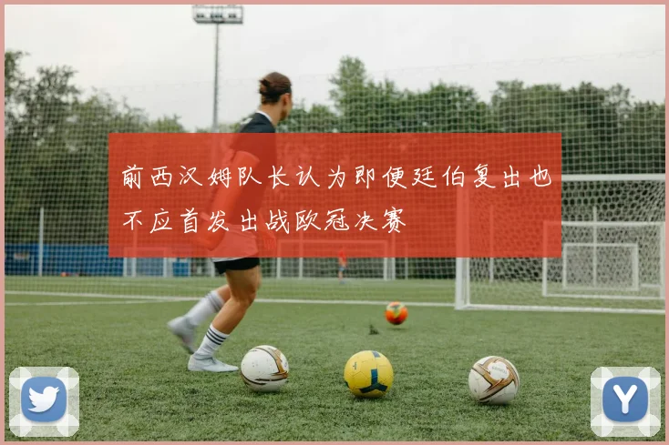 前西汉姆队长认为即便廷伯复出也不应首发出战欧冠决赛