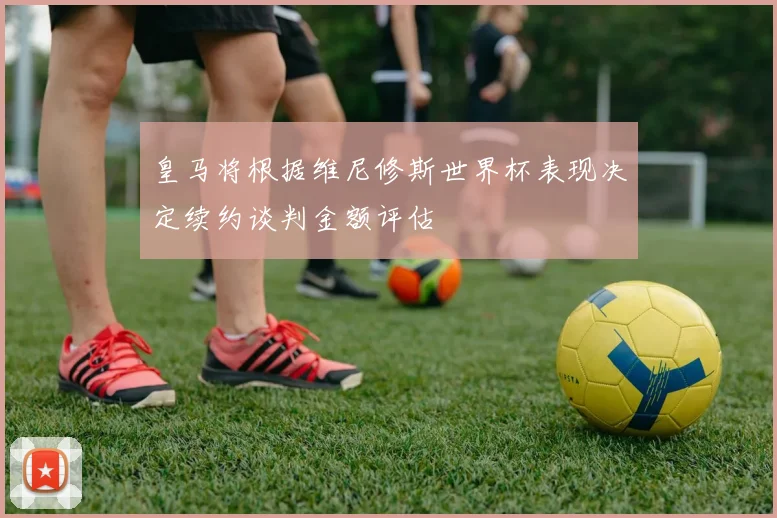 皇马将根据维尼修斯世界杯表现决定续约谈判金额评估