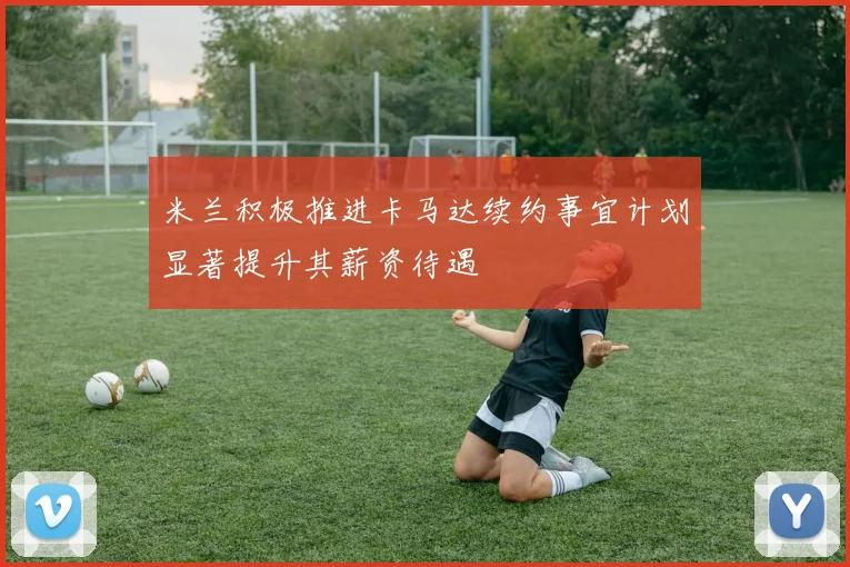 米兰积极推进卡马达续约事宜计划显著提升其薪资待遇