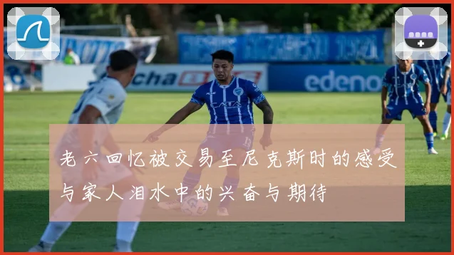 老六回忆被交易至尼克斯时的感受与家人泪水中的兴奋与期待