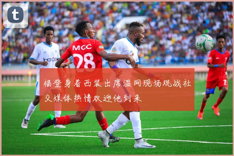 福登身着西装出席温网现场观战社交媒体热情欢迎他到来