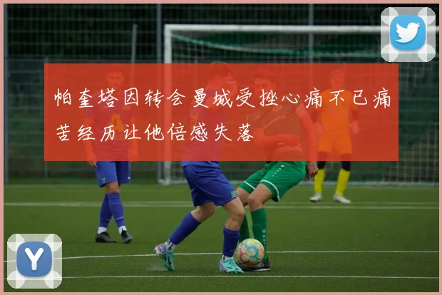 帕奎塔因转会曼城受挫心痛不已痛苦经历让他倍感失落