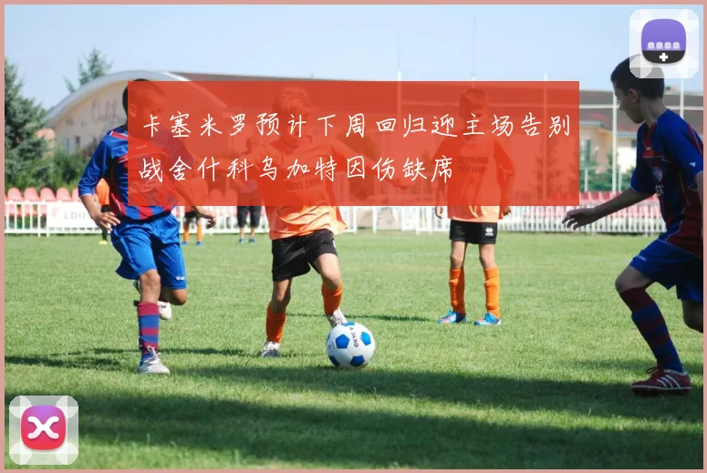 卡塞米罗预计下周回归迎主场告别战舍什科乌加特因伤缺席