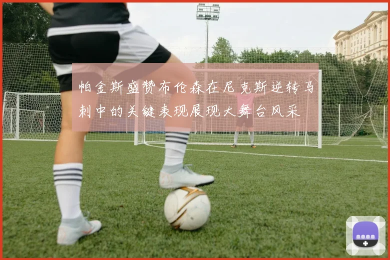 帕金斯盛赞布伦森在尼克斯逆转马刺中的关键表现展现大舞台风采