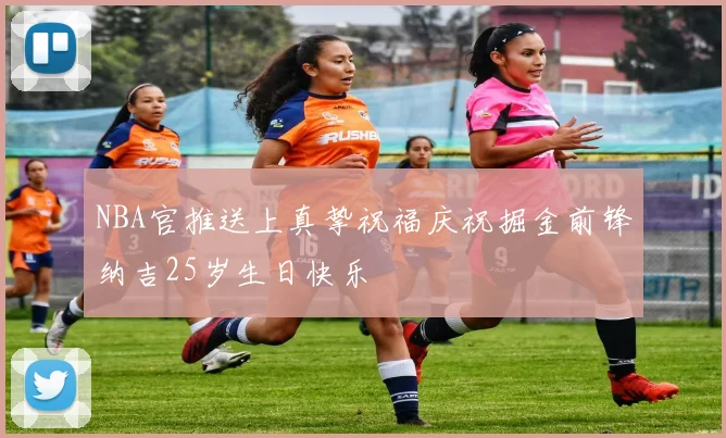 NBA官推送上真挚祝福庆祝掘金前锋纳吉25岁生日快乐