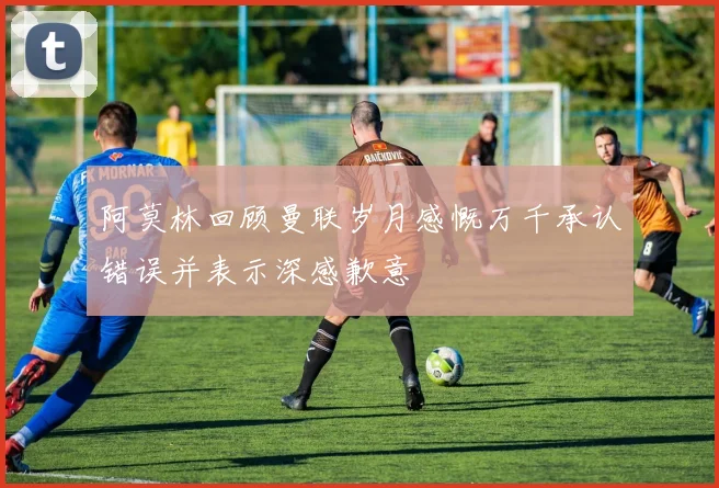 阿莫林回顾曼联岁月感慨万千承认错误并表示深感歉意