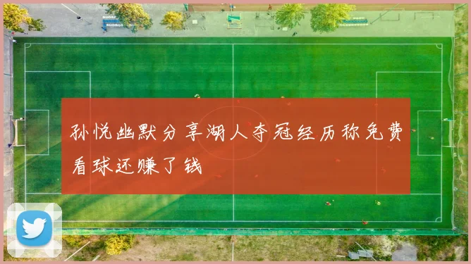 孙悦幽默分享湖人夺冠经历称免费看球还赚了钱