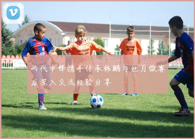 两代中锋携手传承韩鹏与杜月徵赛后深入交流经验分享