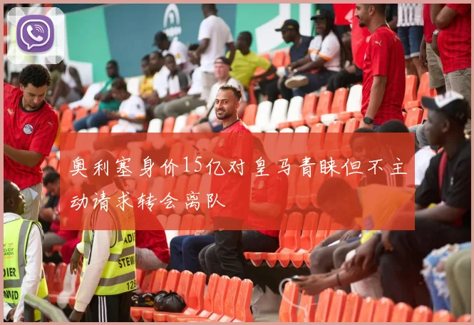 奥利塞身价15亿对皇马青睐但不主动请求转会离队