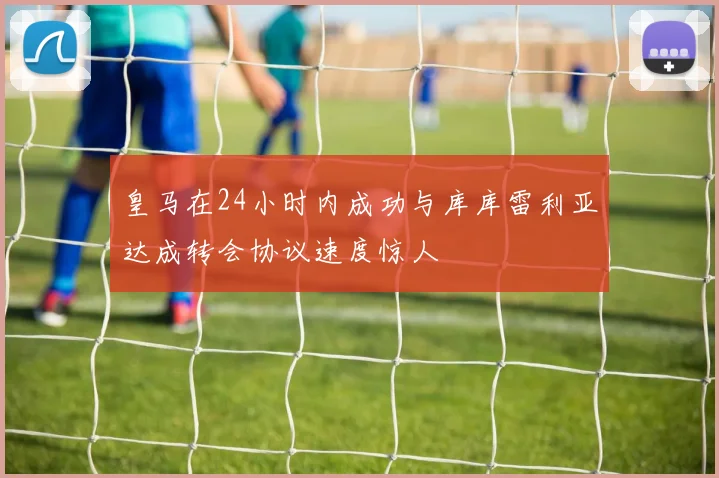 皇马在24小时内成功与库库雷利亚达成转会协议速度惊人