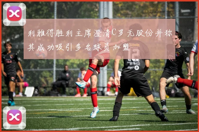 利雅得胜利主席澄清C罗无股份并称其成功吸引多名球员加盟
