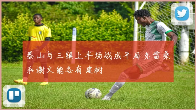 泰山与三镇上半场战成平局克雷桑和谢文能各有建树
