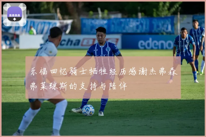 乐福回忆骑士牺牲经历感谢杰弗森弗莱琼斯的支持与陪伴