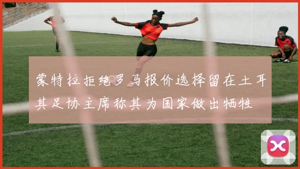 蒙特拉拒绝罗马报价选择留在土耳其足协主席称其为国家做出牺牲