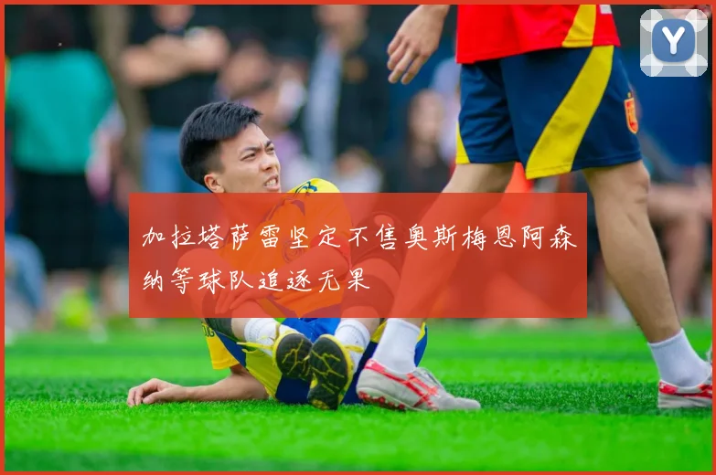 加拉塔萨雷坚定不售奥斯梅恩阿森纳等球队追逐无果