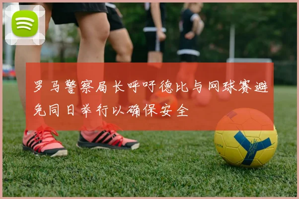 罗马警察局长呼吁德比与网球赛避免同日举行以确保安全