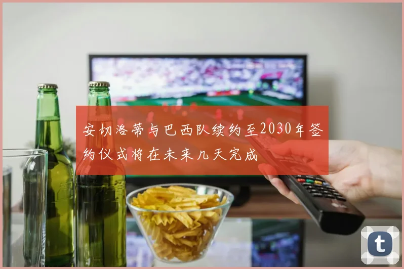 安切洛蒂与巴西队续约至2030年签约仪式将在未来几天完成