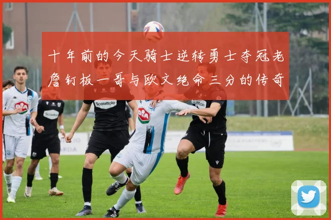 十年前的今天骑士逆转勇士夺冠老詹钉板一哥与欧文绝命三分的传奇时刻