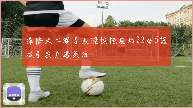 菲隆大二赛季表现惊艳场均22分5篮板引发乐透关注
