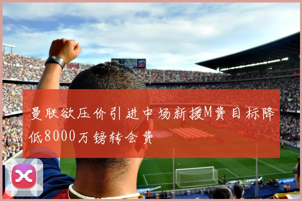 曼联欲压价引进中场新援M费目标降低8000万镑转会费