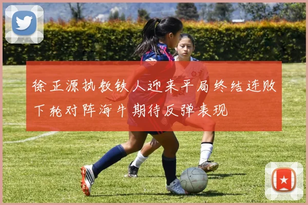 徐正源执教铁人迎来平局终结连败下轮对阵海牛期待反弹表现